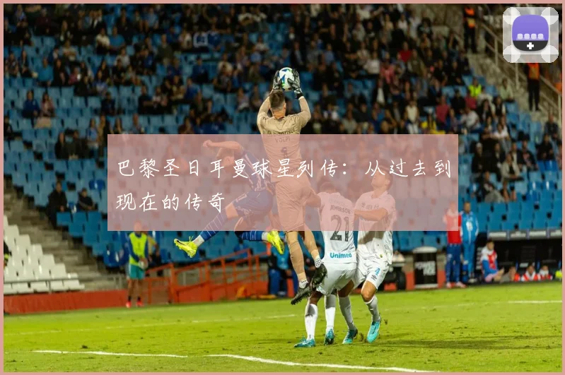 巴黎圣日耳曼球星列传：从过去到现在的传奇