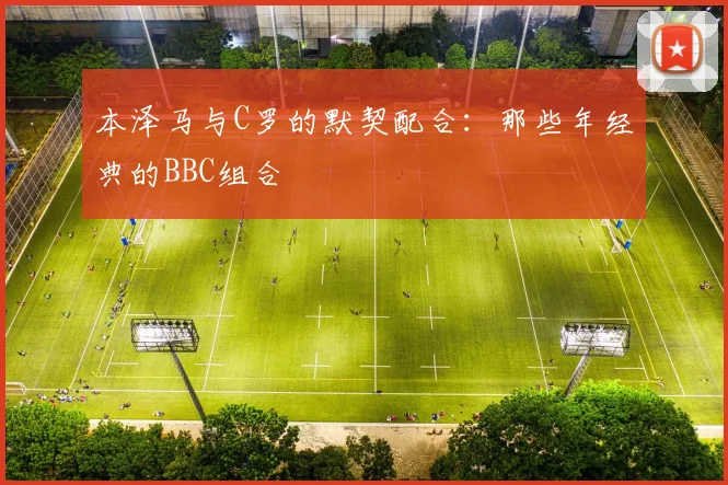 本泽马与C罗的默契配合：那些年经典的BBC组合