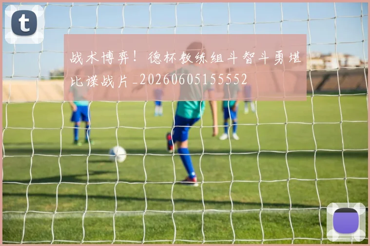 战术博弈！德杯教练组斗智斗勇堪比谍战片_20260605155552