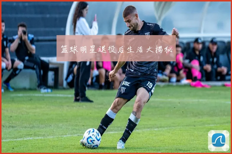 篮球明星退役后生活大揭秘