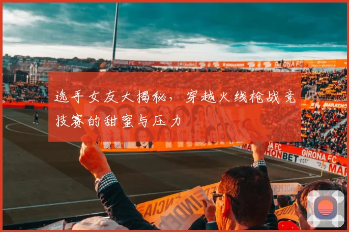 选手女友大揭秘，穿越火线枪战竞技赛的甜蜜与压力