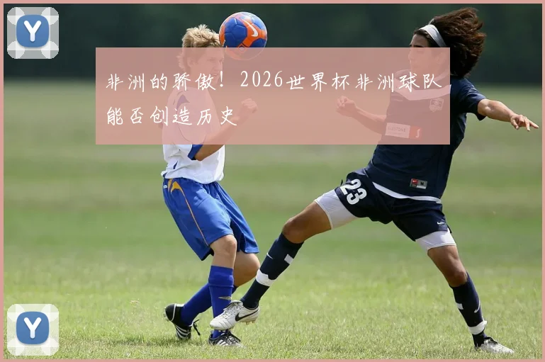 非洲的骄傲！2026世界杯非洲球队能否创造历史