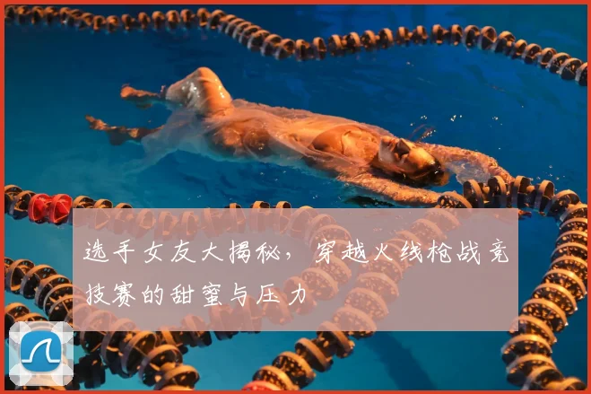 选手女友大揭秘，穿越火线枪战竞技赛的甜蜜与压力