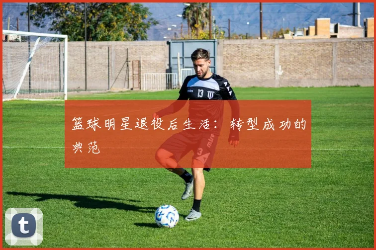 篮球明星退役后生活：转型成功的典范