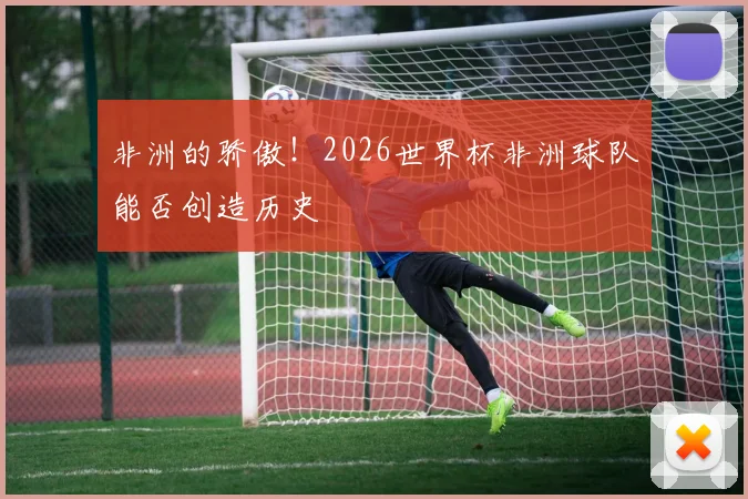 非洲的骄傲！2026世界杯非洲球队能否创造历史