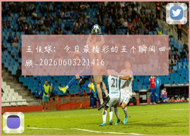 五佳球:今日最精彩的五个瞬间回顾_20260603221416