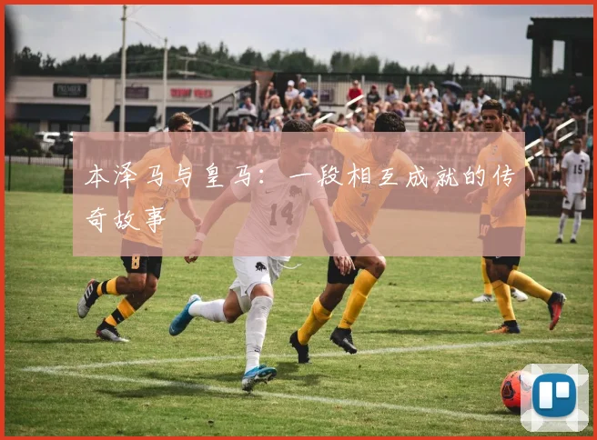 本泽马与皇马：一段相互成就的传奇故事